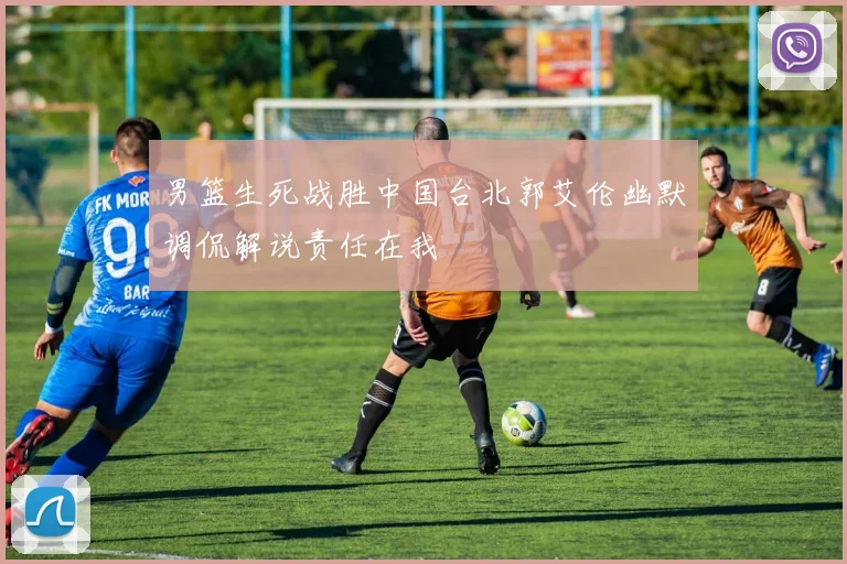 男篮生死战胜中国台北郭艾伦幽默调侃解说责任在我