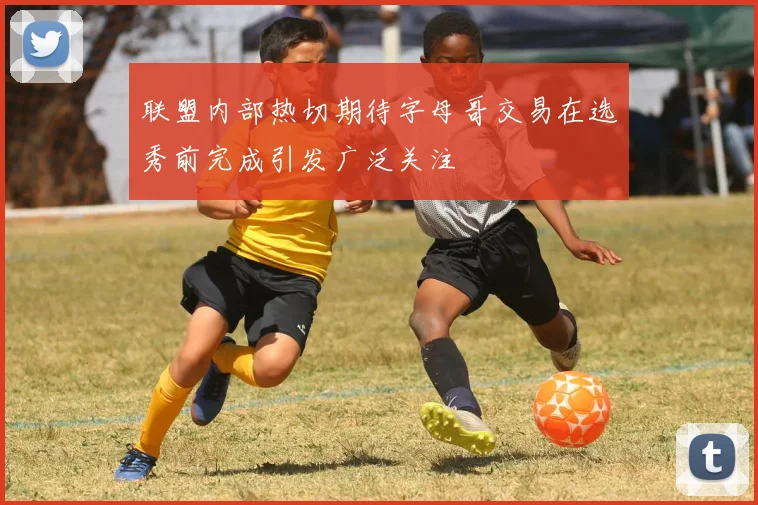 联盟内部热切期待字母哥交易在选秀前完成引发广泛关注