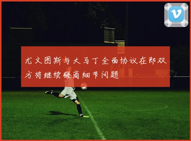 尤文图斯与大马丁全面协议在即双方将继续磋商细节问题