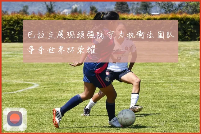 巴拉圭展现顽强防守力抗衡法国队争夺世界杯荣耀
