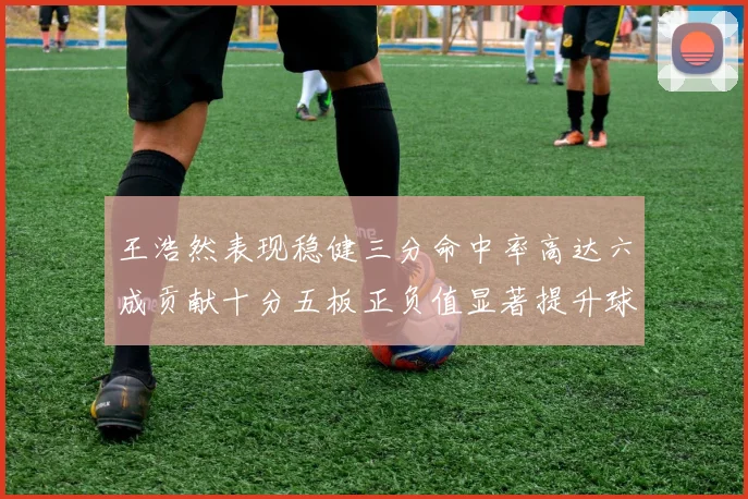 王浩然表现稳健三分命中率高达六成贡献十分五板正负值显著提升球队表现