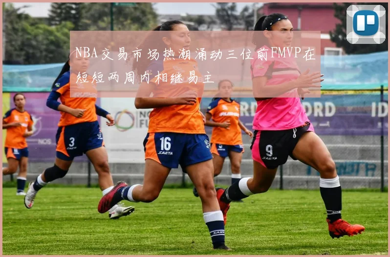 NBA交易市场热潮涌动三位前FMVP在短短两周内相继易主