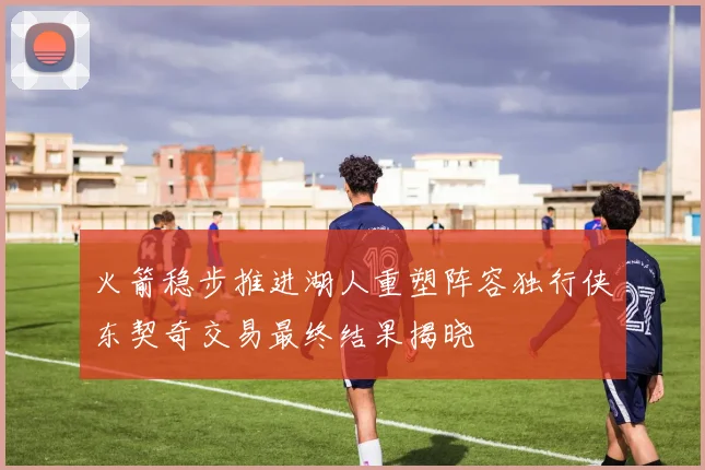 火箭稳步推进湖人重塑阵容独行侠东契奇交易最终结果揭晓