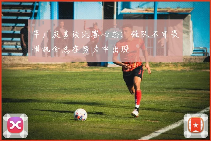 早川友基谈比赛心态：强队不可畏惧机会总在努力中出现