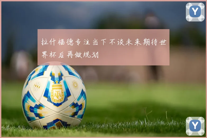拉什福德专注当下不谈未来期待世界杯后再做规划